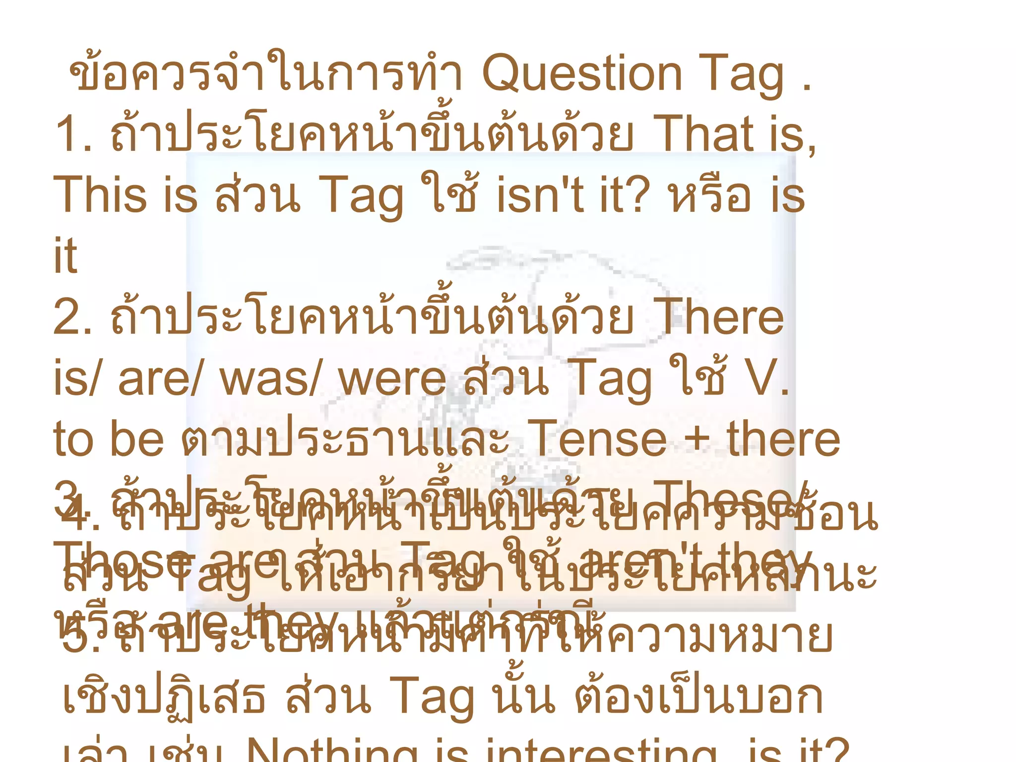 ข้อควรจำาในการทำา Question Tag .
1. ถ้าประโยคหน้าขึ้นต้นด้วย That is,
This is ส่วน Tag ใช้ isn't it? หรือ is
it
2. ถ้าประโยคหน้าขึ้นต้นด้วย There
is/ are/ was/ were ส่วน Tag ใช้ V.
to be ตามประธานและ Tense + there
3. ถ้าประโยคหน้าขึ้นต้ประโยคความซ้อน
 4. ถ้าประโยคหน้าเป็น นด้วย These/
Those are ส่วอากริยาในประโยคหลักนะ
 ส่วน Tag ให้เ น Tag ใช้ aren't they
หรือ าประโยคหน้ามีคำาที่ให้ความหมาย
 5. ถ้ are they แล้วแต่กรณี
 เชิงปฏิเสธ ส่วน Tag นั้น ต้องเป็นบอก
 