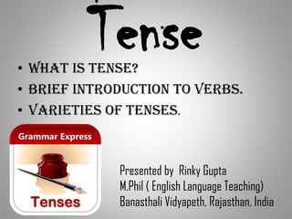 Tense• What is tense?
• Brief introduction to verbs.
• Varieties of tenses.
Presented by Rinky Gupta
M.Phil ( English Language Teaching)
Banasthali Vidyapeth, Rajasthan, India
 
