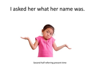 I asked her what her name was.
Second half referring present time
 