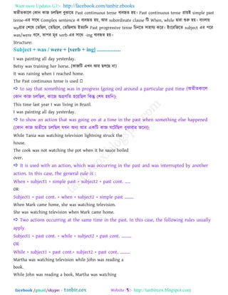 Want more Updates  http://facebook.com/tanbir.ebooks
facebook /gmail/skype: - http://tanbircox.blogspot.com
া঄েীেকারর তকান কাজ িররছর ফুঝারে Past continuous tense ফযফহৃে ঴য়। Past continuous tense প্রায়াআ simple past
tense-এয ঳ারথ Complex sentence এ ফযফহৃে ঴য়, াঅয subordinate clause রি When, while দ্বাযা শুরু ঴য়। ফাাংরায়
wμয়ায ত঱রল তেরছর, তেরছরর, তেরছরাভ াআেযারদ Past progressive tense রিনরে ঳া঴াময করয। াআাংরযরজরে subject এয ঩রয
was/were ফর঳, ো঩য ভূয verb-এয ঳ারথ -ing ফযফহৃে ঴য়।
Structure:
I was painting all day yesterday.
Betsy was training her horse. (কাজরি এখ্ন াঅয ছররছ না)
It was raining when I reached home.
 to say that something was in progress (going on) around a particular past time (া঄েীেকারর
তকান কাজ িররছর, কারজ া঄গ্রগরে ঴রয়রছর রকন্তু ত঱ল ঴য়রন):
This time last year I was living in Brazil.
I was painting all day yesterday.
 to show an action that was going on at a time in the past when something else happened
(তকান কাজ া঄েীরে িররছর মখ্ন া঄নয াঅয একরি কাজ ঘরিরছর ফুঝাফায জরনয):
While Tania was watching television lightning struck the
house.
The cook was not watching the pot when it he sauce boiled
over.
 It is used with an action, which was occurring in the past and was interrupted by another
action. In this case, the general rule is :
When + subject1 + simple past + subject2 + past cont. .....
OR
Subject1 + past cont. + when + subject2 + simple past ........
When Mark came home, she was watching television.
She was watching television when Mark came home.
 Two actions occurring at the same time in the past. In this case, the following rules usually
apply.
Subject1 + past cont. + while + subject2 + past cont. .........
OR
While + subject1 + past cont.+ subject2 + past cont. .........
Martha was watching television while John was reading a
book.
While John was reading a book, Martha was watching
 