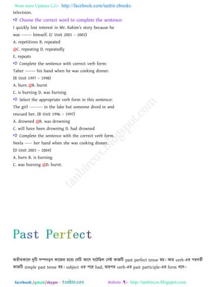 Want more Updates  http://facebook.com/tanbir.ebooks
facebook /gmail/skype: - http://tanbircox.blogspot.com
television.
 Choose the correct word to complete the sentence:
I quickly lost interest in Mr. Rahim‖s story because he
was ––––– himself. (C Unit 2001 – 2002)
A. repetitions B. repeated
@C. repeating D. repeatedly
E. repeats
 Complete the sentence with correct verb form:
Taher ––––– his hand when he was cooking dinner.
(B Unit 1997 – 1998)
A. burn @B. burnt
C. is burning D. was burning
 Select the appropriate verb form in this sentence:
The girl --------- in the lake but someone dived in and
rescued her. (B Unit 1996 – 1997)
A. drowned @B. was drowning
C. will have been drowning D. had drowned
 Complete the sentence with the correct verb form.
Neela ----- her hand when she was cooking dinner.
(D Unit 2003 – 2004)
A. burn B. is burning
C. was burning @D. burnt.
া঄েীেকারর দুরি ঳ম্পনড়ফ কারজয ভরধয তমরি াঅরগ ঘরিরছর ত঳াআ কাজরি past perfect tense ঴য়। াঅয verb-এয ঩যফেতী
কাজরি simple past tense ঴য়। subject এয ঩রয had, োয঩য verb-এয past participle-এয form ফর঳।
 