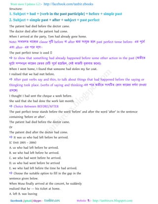 Want more Updates  http://facebook.com/tanbir.ebooks
facebook /gmail/skype: - http://tanbircox.blogspot.com
Structure:
The patient had died before the doctor came.
The doctor died after the patient had come.
When I arrived at the party, Tom had already gone home.
Note: ঳াধাযণে ফারকযয clause দুরি before ফা after দ্বাযা ঳াংমুি ঴রর past perfect tense before- এয ঩ূরফত
এফাং after- এয ঩রয ফর঳।
 to show that something had already happened before some other action in the past (া঄েীরে
দুরিা ঳ম্পনড়ফ কারজয তবেয তমরি ঩ূরফত ঴রয়রছর, ত঳াআ কাজরি ফুঝাফায জরনয):
When I went home, I found that someone had stolen my fur coat.
I realised that we had met before.
 After past verbs say and thin, to talk about things that had happened before the saying or
thingking took place. (verbs of saying and thinking-এয ঩রয া঄েীরে ঳াংঘরিে তকান কারজয ফণতনা তদওয়া
প্র঳রে)
I thought I had sent the cheque a week before.
She said that she had done the work last month.
 Choice Between BEFORE/AFTER
The past perfect tense stands before the word ―before‖ and after the word ―after‖ in the sentence
containing ―before or after‖.
The patient had died before the doctor came.
Or
The patient died after the doctor had come.
 It was us who had left before he arrived.
(C Unit 2005 – 2006)
A. us who had left before he arrived.
B. we who had left before he arrived.
C. we who had went before he arrived.
D. us who had went before he arrived
E. we who had left before the time he had arrived.
 Choose the suitable option to fill in the gap in the
sentence given below.
When Musa finally arrived at the concert, he suddenly
realized that he –– his ticket at home.
A. left B. was leaving
 
