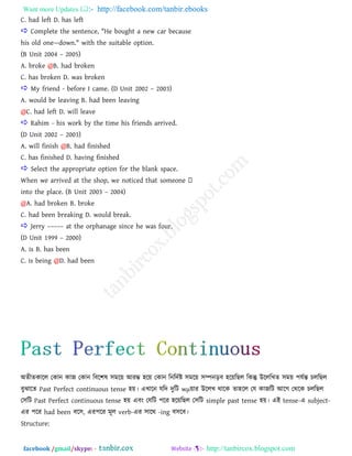 Want more Updates  http://facebook.com/tanbir.ebooks
facebook /gmail/skype: - http://tanbircox.blogspot.com
C. had left D. has left
 Complete the sentence, "He bought a new car because
his old one—down." with the suitable option.
(B Unit 2004 – 2005)
A. broke @B. had broken
C. has broken D. was broken
 My friend - before I came. (D Unit 2002 – 2003)
A. would be leaving B. had been leaving
@C. had left D. will leave
 Rahim - his work by the time his friends arrived.
(D Unit 2002 – 2003)
A. will finish @B. had finished
C. has finished D. having finished
 Select the appropriate option for the blank space.
into the place. (B Unit 2003 – 2004)
@A. had broken B. broke
C. had been breaking D. would break.
 Jerry ––––– at the orphanage since he was four.
(D Unit 1999 – 2000)
A. is B. has been
C. is being @D. had been
া঄েীেকারর তকান কাজ তকান রফর঱ল ঳ভরয় াঅযম্ভ ঴রয় তকান রনরদতষ্ট ঳ভরয় ঳ম্পনড়ফ ঴রয়রছর রকন্তু উরররখ্ে ঳ভয় ঩মতন্ত িররছর
ফুঝারে Past Perfect continuous tense ঴য়। এখ্ারন মরদ দুরি wμয়ায উররখ্ থারক ো঴রর তম কাজরি াঅরগ তথরক িররছর
ত঳রি Past Perfect continuous tense ঴য় এফাং তমরি ঩রয ঴রয়রছর ত঳রি simple past tense ঴য়। এাআ tense-এ subject-
এয ঩রয had been ফর঳, এয঩রয ভূর verb-এয ঳ারথ -ing ফ঳রফ।
Structure:
 