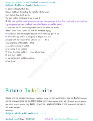 Want more Updates  http://facebook.com/tanbir.ebooks
facebook /gmail/skype: - http://tanbircox.blogspot.com
I‖d been working hard all day.
Woman had been demanding the right to vote for many
years before they finally got it.
 The past perfect continuous tense is used to express an action that continued in the past for
a given period of time ( া঄েীরেয তকান ঘিনা রকছুকার ধরয িররছর ফুঝারে):
At that time we had been living in the caravan for about six months.
When I found Mary, I could see that she had been crying.
Condolisa had been smoking for 30 years when he finally gave it up.
 When I finally arrived at the party at 10 pm. Mita was
annoyed with me because I was late and she –––– for a
very long time. (D Unit 2006 – 2007)
A. had been waiting B. waited
C. is waiting D. has waiting
 I was tired that night. I ---- wood all morning.
(B Unit 2001 – 2002)
A. was cutting @B. had been cutting
C. had D. cut
বরফলযরে তকান কাজ কযা ঴রফ ফুঝারে Future Indefinite tense ঴য়। ফাাংরা wμয়ায ত঱রল ফ থারক এফাং াআাংরযরজরে subject
এয ঩রয shall/will ফযফ঴ায কযা ঴য়। রিরি঱ াআাংরযরজরে ঳াধাযণে First person I/we- এয ঩রয shall, second person
you, third person he/she, they াআেযারদয ঩রয will ফর঳। াঅরভরযকান াআাংরযরজরে তম তকান person-এয ঩রয ঳াধাযণে
will ফযফ঴ায কযা ঴য়।
Structure:
 