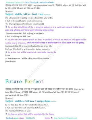 Want more Updates  http://facebook.com/tanbir.ebooks
facebook /gmail/skype: - http://tanbircox.blogspot.com
বরফলযরে তকান কাজ িররে থাকরফ ফুঝারর Future Continuous Tense ঴য়। াআাংরযরজরে subject এয ঩রয shall be / will
be ফর঳, এয঩রয ভূয verb- এয ঳ারথ ing তমাগ ঴য়।
Structure:
Our salesman will be calling you soon to confirm your order.
I shall be leaving Dhaka by this time tomorrow.
 To say that something will be in progress (going on) at a particular moment in the future.
(তকান কাজ বরফলযরে তকান রফর঱ল ভু঴ূরেত ঩মতন্ত িররে থাকরফ ফুঝারে):
This time tomorrow I shall be lying on the beach.
I shall be reading the book then.
 to refer to future events which are fixed or decided, or which are expected to happen in the
normal course of events. (তকান কাজ রনধতারযে াঅরছ ফা স্বাবারফকবারফ ঘিরফ এরূ঩ প্রেযা঱া কযা মায় ফুঝারে):
Smetimes I think I‖ll be studying English the rest of my life.
Professor Alfred will be giving another lecture on poetry.
 An action that will be ongoing at a particular time in the
future.
At noon tomorrow, I will be taking the children to their
piano lessons.
বরফলযরে তকান রনরদতষ্ট ঳ভরয় তকান কাজ ঳ম্পনড়ফ ঴রফ া঄থফা দুরি কারজয ভরধয ঩ূরফত ঳ম্পনড়ফ ঴রফ ফুঝারে future perfect
tense ঴য়। এাআ tense –এ াআাংরযরজ ফারকয subject এয ঩রয shall have/will have ফর঳, োয঩রয ভূর verb-এয
past participle-এয form ফ঳রফ।
Structure:
By the next June he will have written his second novel.
I shall have done the work before my father comes.
The Future perfect tense is used-
 to show an action that will be completed in the future
 