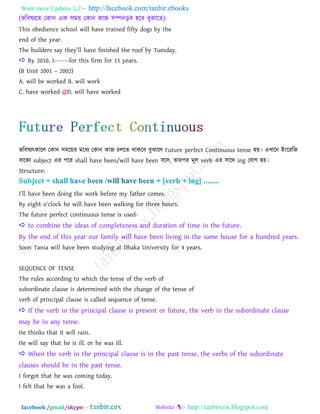 Want more Updates  http://facebook.com/tanbir.ebooks
facebook /gmail/skype: - http://tanbircox.blogspot.com
(বরফলযরে তকান এক ঳ভয় তকান কাজ ঳ম্পনড়ফ ঴রফ ফুঝারে):
This obedience school will have trained fifty dogs by the
end of the year.
The builders say they‖ll have finished the roof by Tuesday.
 By 2010, I-------for this firm for 15 years.
(B Unit 2001 – 2002)
A. will be worked B. will work
C. have worked @D. will have worked
বরফলযৎকারর তকান ঳ভরয়য ভরধয তকান কাজ িররে থাকরফ ফুঝারর Future perfect Continuous tense ঴য়। এখ্ারন াআাংরযরজ
ফারকয subject এয ঩রয shall have been/will have been ফর঳, োয঩য ভূর verb এয ঳ারথ ing তমাগ ঴য়।
Structure:
I‖ll have been doing the work before my father comes.
By eight o‖clock he will have been walking for three hours.
The future perfect continuous tense is used-
 to combine the ideas of completeness and duration of time in the future.
By the end of this year our family will have been living in the same house for a hundred years.
Soon Tania will have been studying at Dhaka University for 4 years.
SEQUENCE OF TENSE
The rules according to which the tense of the verb of
subordinate clause is determined with the change of the tense of
verb of principal clause is called sequence of tense.
 If the verb in the principal clause is present or future, the verb in the subordinate clause
may be in any tense.
He thinks that it will rain.
He will say that he is ill. or he was ill.
 When the verb in the principal clause is in the past tense, the verbs of the subordinate
clauses should be in the past tense.
I forgot that he was coming today.
I felt that he was a fool.
 