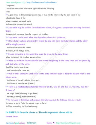 Want more Updates  http://facebook.com/tanbir.ebooks
facebook /gmail/skype: - http://tanbircox.blogspot.com
Exceptions:
The above mentioned rule is not applicable to the following
cases.
 A past tense in the principal clause may or may not be followed by the past tense in the
subordinate clause if the
latter expresses universal truth.
He knew that the earth is round.
 Any tense may be used in the subordinate clause, if it gives a comparison by using the word
―than‖.
He respected you more than he respects his brother.
 Any tense can be used when the dependent clause is a quotation.
 If two future actions are joined by when the one will be in the future tense and the other
will be simple present.
I will beat him when he comes.
If it rains, I will not go there.
 Events occurring at the same time must be given in the same tense.
When he fainted, his brother was with him.
 When co-ordinate clauses describe the events happening, at the same time, and are joined by
and, but when or the verbs
should be in the same tense.
I met him when he came out.
 Will or shall cannot be used twice in the same sentence even if both the actions refer to the
future tense.
I shall come if he will call me. (Incorrect)
I shall come if he calls me. (Correct)
 There is a fundamental difference between ―am to‖, ―was to‖ and ―has to‖, ―have to,‖ ―had to,‖ ―
‖ll have to‖
I am to go there [Planning to go there]
I have to go there[Under compulsion]
 In the case of Infinitive and gerunds the following rule by followed the above rule:
He wants to go to Paris. He wanted to go to Paris.
He likes swimming. He liked swimming.
Present Tense
 