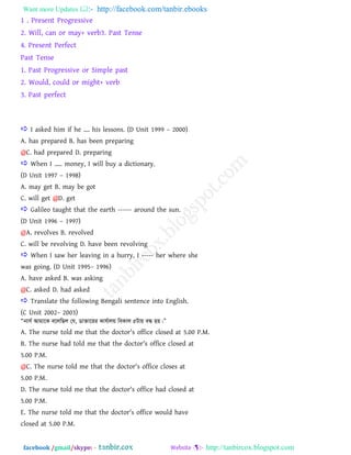 Want more Updates  http://facebook.com/tanbir.ebooks
facebook /gmail/skype: - http://tanbircox.blogspot.com
1 . Present Progressive
2. Will, can or may+ verb3. Past Tense
4. Present Perfect
Past Tense
1. Past Progressive or Simple past
2. Would, could or might+ verb
3. Past perfect
 I asked him if he .... his lessons. (D Unit 1999 – 2000)
A. has prepared B. has been preparing
@C. had prepared D. preparing
 When I ’.. money, I will buy a dictionary.
(D Unit 1997 – 1998)
A. may get B. may be got
C. will get @D. get
 Galileo taught that the earth ------ around the sun.
(D Unit 1996 – 1997)
@A. revolves B. revolved
C. will be revolving D. have been revolving
 When I saw her leaving in a hurry, I ----- her where she
was going. (D Unit 1995– 1996)
A. have asked B. was asking
@C. asked D. had asked
 Translate the following Bengali sentence into English.
(C Unit 2002– 2003)
Òbvm© Avgv‡K e‡jwQj †h, Wv³v‡ii Kvh©vjq weKvj 5Uvq eÜ nq|Ó
A. The nurse told me that the doctor's office closed at 5.00 P.M.
B. The nurse had told me that the doctor's office closed at
5.00 P.M.
@C. The nurse told me that the doctor's office closes at
5.00 P.M.
D. The nurse told me that the doctor's office had closed at
5.00 P.M.
E. The nurse told me that the doctor's office would have
closed at 5.00 P.M.
 