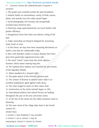 Want more Updates  http://facebook.com/tanbir.ebooks
facebook /gmail/skype: - http://tanbircox.blogspot.com
 Exercise: Correct the underlined parts if anyone is
incorrect
1. The people were resettled outside the park boundaries.
2. Suburbs harbor an extraordinary variety of birds, insects,
plants, and animals since the urban sprawl began.
3. Aerial photography will recently and unexpectedly
revealed many historical sites.
4. Electricity using superconductivity can travel farther with
greater efficiency.
5. Navigational errors have been now almost a thing of the
past.
6. Today neurochips are being be designed for processing
many tracks at once.
7. In the future, we may have been measuring Movements on
Earth‖s crust that are undetectable today.
8. Mice with disorders similar to human diseases have been
grow from genetically engineered mouse cells.
9. The word ‗comet‘ comes from the Greek adjective
Kometes, which means wearing long hair.
10. The mythical hero orpheus once haunted the pine forests
of the legendary Rhodes.
11. Alpine meadows be a tranquil sight.
12. The guide speech of the fortress‖s glorious post.
13. The content of fluorine in mineral water make it an
excellent prophylactic agent against tooth decay.
14. The exiles longed to return to their native land.
15. Construction on the street network begun in 1995.
16. International political and cultural forums are holding
throughout the year at the new convection center.
17. At the foot of the tetons lies the oldest mountain resort in
Wyoming.
18. The main street of the village dates back to the fourth
century B.C.
Answer Keys:
1. Correct 2. have harbored 3. has revealed
4. Correct 5. are 6. Correct 7. may be
measuring 8. Correct 9. Correct 10. Correct
 