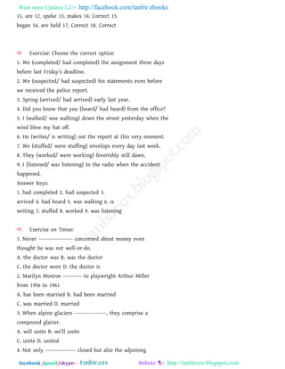 Want more Updates  http://facebook.com/tanbir.ebooks
facebook /gmail/skype: - http://tanbircox.blogspot.com
11. are 12. spoke 13. makes 14. Correct 15.
began 16. are held 17. Correct 18. Correct
 Exercise: Choose the correct option
1. We (completed/ had completed) the assignment three days
before last Friday‖s deadline.
2. We (suspected/ had suspected) his statements even before
we received the police report.
3. Spring (arrived/ had arrived) early last year.
4. Did you know that you (heard/ had heard) from the office?
5. I (walked/ was walking) down the street yesterday when the
wind blew my hat off.
6. He (writes/ is writing) out the report at this very moment.
7. We (stuffed/ were stuffing) envelops every day last week.
8. They (worked/ were working) feverishly still dawn.
9. I (listened/ was listening) to the radio when the accident
happened.
Answer Keys:
1. had completed 2. had suspected 3.
arrived 4. had heard 5. was walking 6. is
writing 7. stuffed 8. worked 9. was listening
 Exercise on Tense:
1. Never ------------------ concerned about money even
thought he was not well-or-do.
A. the doctor was B. was the doctor
C. the doctor were D. the doctor is
2. Marilyn Monroe ---------- to playwright Arthur Miller
from 1956 to 1961
A. has been married B. had been married
C. was married D. married
3. When alpine glaciers -----------------, they comprise a
compound glacier.
A. will unite B. we‖ll unite
C. unite D. united
4. Not only ---------------- closed but also the adjoining
 