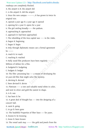 Want more Updates  http://facebook.com/tanbir.ebooks
facebook /gmail/skype: - http://tanbircox.blogspot.com
roadways are completely blocked.
A. the airport is B. the airport did
C. is the airport D. did the airport
5. Since the new campus ----------, it has grown to twice its
original size.
A. opened a year ago B. a year ago it opened
C. opening for a year D. opens for a year
6. The girl smiling broadly------ the podium.
A. approaching B. approached
C. approach D. had been approached.
7. The rebuilding of the Inca capital was ----- in the 1460s.
A. begun B. beginning
C. began D. begin
8. Only through diplomatic means can a formal agreement
be -------
A. reach B. to reach
C. reaching D. reached
9. Holly wood film producers have been regularly --------
Millions of dollars for a film.
A. budgeted B. budgeting
C. budgets D. budget
10. The film- processing has ---- a means of developing the
62 year-old film that might solve the mystery.
A. devising B. devised
C. been devised D. devise
11. Platinum ----- a rare and valuable metal white in color,
and next to silver and gold the easiest to shape.
A. is B. was
C. has been D. be
12. A great deal of thought has ---- into the designing of a
concert hall.
A. went B. going
C. to go D. been gone
13. The healthful Properties of fiber have ---- for years.
A. known B. be knowing
C. knew D. been known
14. The vessel sank may ------- the gold and jewels from the
 