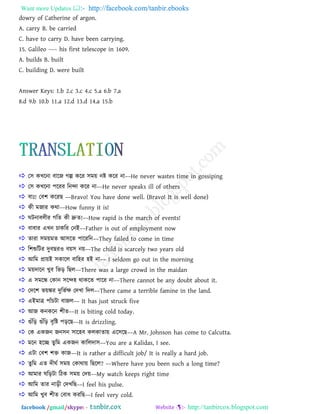 Want more Updates  http://facebook.com/tanbir.ebooks
facebook /gmail/skype: - http://tanbircox.blogspot.com
dowry of Catherine of argon.
A. carry B. be carried
C. have to carry D. have been carrying.
15. Galileo ---- his first telescope in 1609.
A. builds B. built
C. building D. were built
Answer Keys: 1.b 2.c 3.c 4.c 5.a 6.b 7.a
8.d 9.b 10.b 11.a 12.d 13.d 14.a 15.b
 ত঳ কখ্রনা ফারজ গল্প করয ঳ভয় নষ্ট করয না––He never wastes time in gossiping
 ত঳ কখ্রনা ঩রযয রনন্দা করয না––He never speaks ill of others
 ফাাঃ! তফ঱ করযছ ––Bravo! You have done well. (Bravo! It is well done)
 কী ভজায কথা––How funny it is!
 ঘিনাফরীয গরে কী দ্রুে!––How rapid is the march of events!
 ফাফায এখ্ন িাকরয তনাআ––Father is out of employment now
 োযা ঳ভয়ভে াঅ঳রে ঩ারযরন––They failed to come in time
 র঱শুরিয দুফছযও ফয়঳ নয়––The child is scarcely two years old
 াঅরভ প্রায়াআ ঳কারর ফার঴য ঴াআ না–– I seldom go out in the morning
 ভয়দারন খ্ুফ রবড় রছর––There was a large crowd in the maidan
 এ ঳ভরে তকান ঳রন্দ঴ থাকরে ঩ারয না––There cannot be any doubt about it.
 তদর঱ বয়ঙ্কয দুরবতক্ষ তদখ্া রদর––There came a terrible famine in the land.
 এাআভাত্র ঩াাঁিিা ফাজর–– It has just struck five
 াঅজ কনকরন ঱ীে––It is biting cold today.
 গাঁরড় গাঁরড় ফৃরষ্ট ঩ড়রছ––It is drizzling.
 তক একজন জন঳ন ঳ার঴ফ করকাোয় এর঳রছ––A Mr. Johnson has come to Calcutta.
 ভরন ঴রে েু রভ একজন কাররদা঳––You are a Kalidas, I see.
 এিা তফ঱ ঱ি কাজ––It is rather a difficult job/ It is really a hard job.
 েুরভ এে দীঘত ঳ভয় তকাথায় রছরর? ––Where have you been such a long time?
 াঅভায ঘরড়িা রিক ঳ভয় তদয়––My watch keeps right time
 াঅরভ োয নাড়ী তদখ্রছ––I feel his pulse.
 াঅরভ খ্ুফ ঱ীে তফাধ কযরছ––I feel very cold.
 
