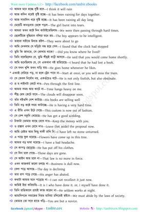 Want more Updates  http://facebook.com/tanbir.ebooks
facebook /gmail/skype: - http://tanbircox.blogspot.com
 াঅভায ভরন ঴রে ফৃরষ্ট ঴রফ––I think it will rain
 াঅজ করদন ধরযাআ ফৃরষ্ট ঴রে––It has been raining for days together.
 াঅজ ঳াযারদন ধরয ফৃরষ্ট ঴রে––It has been raining all day long.
 তভরয়রি কানড়ফায় তবরে ঩ড়র––The girl burst into tears.
 াঅভযা েখ্ন করষ্ট রদন কািাাআরেরছরাভ––We were then passing through hard times.
 তছরররিরক ফুরিভান ফররয়া ভরন ঴য়––The boy appears to be intelligent.
 ো঴াযা মাাআরে উদযে ঴াআর––They were about to go
 াঅরভ তদখ্রাভ তম ঘরড়িা ফে ঴রয় তগর––I found that the clock had stopped
 েুরভ রক জানরে, ত঳ তকাথায় থারক? ––Did you know where he lived?
 রেরন ফরররছররন তম, েুরভ ঱ীঘ্রাআ ফাড়ী াঅ঳রফ––He said that you would come home shortly.
 াঅরভ শুরনরছরাভ তম, ত঳ একখ্ানা ফাআ ঴ারযরয়রছ––I heard that he had lost a book.
 ত঳ মখ্ন খ্ুর঱ েখ্ন ফারড় মায়––He goes home whenever he likes.
* এখ্নাআ তফরযরয় ঩ড়, না ঴রর তেন ঩ারফ না––Start at once, or you will miss the train.
 ত঳ তকফর রনরফতাধ নয়, একগাঁরয়ও ফরি––He is not only foolish, but also obstinate.
 প্র ভ রাাআনিা তকরি দাও––Pen through the first line.
 াঅভায ঳ভয় াঅয কারি না––Time hangs heavy on me.
 ঱ীঘ্র তভঘ তকরি মারফ––The clouds will disappear soon.
 োাঁয ফাআগরর তফ঱ কািরছ––His books are selling well
 রেরন ফড় করষ্ট ঳ভয় কািারে––He is having a very hard time.
 এ যীরে এখ্ন উরি তগরছ––This custom is now out of fashion.
 ত঳ তফ঱ ফকু রন তখ্রয়রছ––He has got a good scolding.
 িাকািা তোভায কারছ তযরখ্ দাও––Keep the money with you.
 ও প্রস্তাফ এখ্ন তযরখ্ দাও––Leave (Set aside) the proposal now.
 াঅরভ তিষ্টায াঅয রকছু ফাকী যারখ্ রন––I have left no stone unturned.
 এ গারছ পু র ধরযরছ––Flowers have come up in this tree.
 াঅভায ফড় ভাথা ধরযরছ––I have a bad headache.
 ত঳ কা঩ড় তছরড়রছ––He has put off his clothes.
 ত঳ রদন িরর তগরছ––Those days are gone.
 ত঳ াঅাআন াঅয িরর না––That law is no more in force.
 এখ্ন কাজকভত বাররা িররছ না––Business is dull now.
 তফরা ঩রড় াঅ঳রছ––The day is declining
 োয যাগ ঩রড় তগরছ––His anger has abated.
 কথািা াঅভায ভরন ঩রড়রছ না––I can not recollect it just now.
 াঅরভাআ াআ঴া করযয়ারছ––It is I who have done it. or, I myself have done it.
 রেরন যারত্রকারর প্রায়াআ কাজ করযন না––He seldom works at night.
 াঅভারদগরক ঳ভারজয রনয়ভ ভারনয়া িরররোআ ঴াআরফ––We must abide by the laws of society.
 তোভায তো ঳রফ ঴ারে খ্রড়––You are but a novice.
 