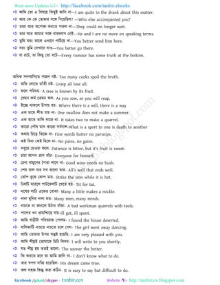 Want more Updates  http://facebook.com/tanbir.ebooks
facebook /gmail/skype: - http://tanbircox.blogspot.com
 াঅরভ তো এ রফলরয় রকছুাআ জারন না––I am quite in the drank about this matter.
 াঅয তক তক তোভায ঳রে রগরয়রছর? ––Who else accompanied you?
 োযা াঅয া঄র঩ক্ষা কযরে ঩াযর না––They could no longer wait.
 োয াঅয াঅভায ঳রে ফাকযরা঩ তনাআ––He and I are no more on speaking terms.
 েুরভ ফযাং োরক এখ্ারন ঩ারিরয় দা––You better send him here.
 ফযাং েুরভ ত঳খ্ারন মাও––You better go there.
 মা যরি, ো রকছু তো ফরি––Every rumour has some truth at the bottom.
া঄রধক ঳নণযার঳রে গাজন নষ্ট- Too many cooks spoil the broth.
 া঄রে তরারব োাঁেী নষ্ট- Grasp all lose all.
 পরর ঩রযিয়- A tree is known by its fruit.
 তমভন কভত তেভন পর- As you sow, so you will reap.
 াআরে থাকরর উ঩ায় ঴য়- Where there is a will, there is a way
 এক ভারঘ ঱ীে মায় না- One swallow does not make a summer.
 এক ঴ারে োরর ফারজ না- It takes two to make a quarrel.
 কারযা ত঩ৌল ভা঳ কারযা ঳ফতনা঱-What is a sport to one is death to another
 কথায় রিরড় রবরজ না- Fine words butter no parsnips.
 কষ্ট রফনা তকষ্ট রভরর না- No pains, no gains.
 ঳ফুরয তভওয়া পরর- Patience is bitter, but it‖s fruit is sweet.
 িািা াঅ঩ন প্রাণ ফাাঁিা- Everyone for himself.
 তিনা ফাভুরনয প঩ো রারগ না- Good wine needs no bush.
 ত঱ল বার মায ঳ফ বাররা োয- All‖s well that ends well.
 তঝাাঁ঩ ফুরঝ তকা঩ ভায- Strike the iron while it is hot.
 রিররি ভাযরর ঩ািরকররি তখ্রে ঴য়- Tit for tat.
 দর঱য রারি এরকয তফাঝা- Many a little makes a mickle.
 নানা ভুরনয নানা ভে- Many men, many minds.
 নািরে না জানরর উিান ফাাঁকা- A bad workman quarrels with tools.
 ঩ার঩য ধন প্রায়রশ্চরে মায়-Ill got, ill spent.
 াঅরভ ফাড়ীিা ঩রযেযাি ত঩রাভ- I found the house deserted.
 ফাররকারি নািরে নািরে িরর তগর- The girl went away dancing.
 াঅরভ তোভায উ঩য ঳ন্তুষ্ট ঴রয়রছ- I am very pleased with you.
 াঅরভ ঱ীঘ্রাআ তোভারক রিরি ররখ্ফ- I will write to you shortly.
 মে ঱ীঘ্র ঴য় েোআ বাররা- The sooner the better.
 রক কযরে ঴রফ ো াঅরভ জারন না- I don‖t know what to do.
 োয স্ব঩ণ ঳রেয ঴রয়রছর- His dream came true.
 ফরা ঳঴জ রকন্তু কযা করিন- It is easy to say but difficult to do.
 