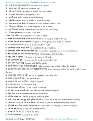 Want more Updates  http://facebook.com/tanbir.ebooks
facebook /gmail/skype: - http://tanbircox.blogspot.com
 ত঳ ঴া঩ারে ঴া঩ারে এখ্ারন াঅ঳র- He came here panting.
 া঄বারফ স্ববাফ নষ্ট- Necessity knows no law.
 েুরভও একাআ দররয-You too are a bird of the same feather.
 ত঳ াঅভায িক্ষু াঃ঱ৃর-He is an eyesore to me.
 তরাকরি কারন খ্ারিা-The man is hard of hearing.
 শ্ররভকরিয এক তিাখ্ কানা-The worker is blind of one eye.
 াআ঴ায তকান ধযাফাাঁধা রনয়ভ তনাআ-There is no hard and fast rule for this.
 তিরররপান মন্ত্ররি রফকর ঴াআয়ারছ-The telephone is out of order.
 এিা রক একরি াঅজগরফ গল্প নর঴?-Is this not a cock and bull story?
 রেরন ফযয়কু ন্ঠ তরাক-He is a close-fisted man.
ফিৃ োয় রেরন া঄রদ্বেীয়-As an orator he is second to none.
 ঩ারখ্যা স্বাধীনবারফ াঅকার঱ উরড়রয় তফড়াাআরেরছ- Birds are flying at large in the sky.
 িাউররয দায হু হু করযয়া ফারড়য়া঄রছ-The price of rice is going up by leaps and bounds.
 এক কথায় ফর রক িাও-Tell me in a word what you want.
 ত঳ তস্বোয় াঅভারক ঳া঴াময করযর-He helped me of his own accord.
 ত঱ল ভু঴ূরেত ঩যীক্ষা র঩ছাাআয়া তদওয়া ঴াআর--The examination was postponed at the eleventh hour.
 াআ঴া রিযািরযে প্রায ঳র঴ে ঳াভঞ্জ঳যরফ঴ীন-This is not in keeping with tradition.
 ফেু য তফর঱ ত঳ এর঳রছর – He came in the guise of a friend.
 ত঳ এখ্ন ধ্বাংর঳য ভুরখ্– He is now on the brink (or, verge) of ruin.
 িন্দন ফরর তম, ত঳ া঄঳ুস্থ-Chandan said that he was it.
 যরপক স্বীকায কযর তম, ত঳ জানারারি তবরেরছ- Rafiq confessed that he had broken the window.
 তকা঩াযরনকা঳ প্রভাণ কযররন তম, ঩ৃরথফী ঳ূরমতয িাযরদরক ঘুরয- Copernicus proved that the earth revolves round
the sun.
 ো঴ায ঳র঴ে াঅভায কথা নাাআ-I am not on speaking terms with him.
 াঅভায তম কথা ত঳াআ কাজ- I am a mn of word.
 াঅভায ত঳খ্ারন মাফায কথা রছর - I was to go there.
 ও কথা তছরড় দাও- Let the matter drop.
 শুনা কথা রফশ্বা঳ করযও না- Do not believe in hearsay.
 এাআ ফাআরয় াঅভায কাজ ঴াআরফ না- This book will not serve my purpose.
 মন্ত্রিা এখ্ন া঄রকরজা-The machine is now out of order.
 েুরভ রক তিারখ্য ভাথা তখ্রয়রছা?- Have you lost your eyes?
 াঅরভ তোভায কথায ভাথাভুন্ডু রকছুাআ ফুরঝরে ঩ারযরাভ না-I could not make head or tail of what you say.
 তোভায া঄঩ভারন াঅভায ভাথা কািা রগয়ারছ- The insult to you has made me extremely ashamed.
 েুরভ তফর঱ াঅদয রগরয় তছরররিয ভাথা তখ্রয়রছ- You have spoilt the child by too much indulgence.
 ত঳ া঄রঙ্ক খ্ুফ কাাঁিা-He is very weak in Mathematics.
 ো঴ায ভাথা রিক নাাআ-He is out of his head.
 রিক রিক জফাফ দাও- Answer to the point.
 