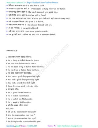 Want more Updates  http://facebook.com/tanbir.ebooks
facebook /gmail/skype: - http://tanbircox.blogspot.com
 রেরন ফড় ঱ি তরাক- He is a hard nut to crack.
 াঅভায ঳ভয় তমন াঅয কারি না- T^ime seems to hang heavy on my hands.
 াঅভায ঘরড় রিকভে িরর না- My watch does not keep good time.
 াঅাআনরি রক এখ্নও িরর?-Is the law still in force?
 ঩রদ ঩রদ াঅভায তদাল ধয তকন?- Why do you find fault with me at every step?
 এাআ গারছ পু র ধরযয়ারছ- The plant is in flower.
 ো঴ায াঅনন্দ াঅয ধরয না- He is beside himself with joy.
 ত঳ বয় ঩াাআয়ারছ- H has got frightened.
 এাআ ঳কর প্র঱ড়ফ যাখ্- Leave these questions aside.
 এক ভুরখ্ দুাআ কথা-To blow hot and cold in the same breath.
TRANSLATION
১. রেরন িাকায ফকর঱ ফাজারয থারকন।
A. He is living at Bakshi Bazar in Dhaka
B. He lives at Bakshi Bazar in Dhaka
C. He has been living at Bakshi Bazar in Dhaka
D. He has lived at Bakshi Bazar in Dhaka
২. গে যারে তোভায বার ঘুভ ঴রয়রছ।
A. You have a good sleep yesterday night
B. You had a good sleep yesterday night
C. You had a sound sleep last night
D. Your sleep was good yesterday night
৩. ত঳ া঄াংরক কাাঁিা।
A. He is green in Mathematics
B. He is bad in Mathematics
C. He is foolish pin Mathematics
D. He is weak in Mathematics.
৪. েুরভ রক এফছয ঩যীক্ষা তদরফ?
Will you -
A. sit for the examination this year?
B. give the examination this year ?
C. appear the examination this year?
D. be sitting for the examination this year?
 