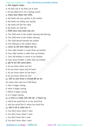 Want more Updates  http://facebook.com/tanbir.ebooks
facebook /gmail/skype: - http://tanbircox.blogspot.com
৫. রেরন া঄঳ুস্থরফাধ কযরছন।
A. He feels sick B. He feels out of sorts
C. He has fallen ill D. He is feeling unwell
৬. ফাজারয াঅভায ফাআরয়য দারুন কারতে।
A. My books sell very quickly in the market
B. My books are selling very quickly
C. My books sell like hot cakes
D. My books are sold fast
৭. র঱শুরি নািরে নািরে ভারয়য কারছ তগর।
A. The child went to the mother dancing and dancing
B. The child went to the mother dancing
C. The child danced towards the mother
D. The child got to the mother dance.
৮. তোভায ফড় বাাআ াঅভায বাাআরয়য তিরয় ফড়।
A. Your older brother is senior from my brother.
B. Your elder brother is older than my brother.
C. Your old brothers is senior to my brother.
D. Your senior brother is older than my brother.
৯. েুরভ রক জান রেরন তকাথায় রছররন?
A. Do you know where was he?
B. Do you know where had he been?
C. Do you know where he has been?
D. Do you know where he was?
১০. াঅরভ ঘয তথরক াঅ঳রে না াঅ঳রোআ ফৃরষ্ট শুরু ঴র।
No sooner had I got out of the house
A. than it began raining
B. when it began raining
C. before it began raining
D. as it began raining.
১১. তম ফারক প্র ভ ঴রয়রছ োরক াঅরভ িাাআ। ও রধ঴াঃমফ নড়ু -
A. which has stood first B. as has stood first
C. who has stood first D. whom has stood first
১২. াঅরভ মা িাাআ ো তোভযা জান না।
A. You don‖t know which I want
b. You don‖t know whom I want
c. You don‖t know that I want
d. You don‖t know what I want
 