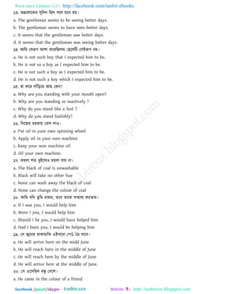 Want more Updates  http://facebook.com/tanbir.ebooks
facebook /gmail/skype: - http://tanbircox.blogspot.com
১৩. বদ্রররারকয ঳ুরদন রছর ফরর ভরন ঴য়।
a. The gentleman seems to be seeing better days.
b. The gentleman seems to have seen better days.
c. It seems that the gentleman saw better days.
d. It seems that the gentleman was seeing better days.
১৪. াঅরভ তমরূ঩ াঅ঱া করযরছরাভ তছরররি ত঳াআরূ঩ নয়।
a. He is not such boy that I expected him to be.
b. He is not so a boy as I expected him to be.
c. He is not such a boy as I expected him to be.
d. He is not such a boy which I expected him to be.
১৫. ঴া করয দাাঁরড়রয় াঅছ তকন?
a. Why are you standing with your mouth open?
b. Why are you standing so inactively ?
c. Why do you stand like a fool ?
d. Why do you stand foolishly?
১৬. রনরজয িযকায় তের দাও।
a. Put oil in your own spinning wheel
b. Apply oil in your own machine
c. Keep your won machine oil
d. Oil your own machine.
১৭. কয়রা ঱ে ধুাআররও ভয়রা মায় না।
a. The black of coal is unwashable
b. Black will take no other hue
c. None can wash away the black of coal
d. None can change the colour of coal
১৮. াঅরভ মরদ েু রভ ঴োভ, েরফ োরক ঳া঴াময কযোভ।
a. If I was you, I would help him
b. Were I you, I would help him
c. Should I be you, I would have helped him
d. Had I been you, I would be helping him
১৯. ত঳ জুরনয ভাঝাভারঝ এাআখ্ারন ত঩Šঁাঁরছ মারফ।
a. He will arrive here on the midd June
b. He will reach here in the middle of June
c. He will reach here by the middle of June
d. He will arrive here at the middle of June.
২০. ত঳ এর঳রছর ফেু তফর঱।
a. He came in the colour of a friend
 