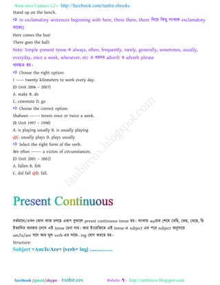 Want more Updates  http://facebook.com/tanbir.ebooks
facebook /gmail/skype: - http://tanbircox.blogspot.com
Stand up on the bench.
 in exclamatory sentences beginning with here, there (here, there রদরয় রকছু ঳াংখ্যক exclamatory
ফারকয):
Here comes the bus!
There goes the ball!
Note: Simple present tense-এ always, often, frequently, rarely, generally, sometimes, usually,
everyday, once a week, whenever, etc এ ধযনয adverb ও adverb phrase
ফযফহৃে ঴য়।
 Choose the right option:
I –––– twenty kilometers to work every day.
(D Unit 2006 – 2007)
A. make B. do
C. commute D. go
 Choose the correct option:
Shaheen ––––– tennis once or twice a week.
(B Unit 1997 – 1998)
A. is playing usually B. is usually playing
@C. usually plays D. plays usually
 Select the right form of the verb.
We often ––––– a victim of circumstances.
(D Unit 2001 – 2002)
A. fallen B. felt
C. did fall @D. fall.
ফেতভারন/এখ্ন তকান কাজ িররছ এরূ঩ ফুঝারর presnt continuous tense ঴য়। ফাাংরায় wμয়ায ত঱রল তেরছ, তেছ, তেরছ, রছ
াআেযারদয ফযফ঴ায তদরখ্ এাআ tense তিনা মায়। াঅয াআাংরযরজরে এাআ tense-এ subject এয ঩রয subject া঄নু঳ারয
am/is/are ফর঳ াঅয ভূর verb-এয ঳ারথ- ing তমাগ কযরে ঴য়।
Structure:
 