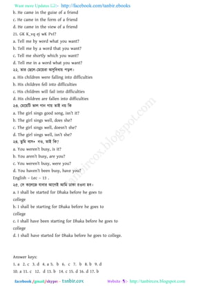 Want more Updates  http://facebook.com/tanbir.ebooks
facebook /gmail/skype: - http://tanbircox.blogspot.com
b. He came in the guise of a friend
c. He came in the form of a friend
d. He came in the view of a friend
21. GK K_vq ej wK PvI?
a. Tell me by word what you want?
b. Tell me by a word that you want?
c. Tell me shortly which you want?
d. Tell me in a word what you want?
২২. োয তছরর-তভরয়যা া঄঳ুরফধায় ঩ড়র।
a. His children were falling into difficulties
b. His children fell into difficulties
c. His children will fail into difficulties
d. His children are fallen into difficulties
২৩. তভরয়রি বার গান গায় োাআ নয় রক
a. The girl sings good song, isn‖t it?
b. The girl sings well, does she?
c. The girl sings well, doesn‖t she?
d. The girl sings well, isn‖t she?
২৪. েুরভ ফয঳• নও, োাআ রক?
a. You weren‖t busy, is it?
b. You aren‖t busy, are you?
c. You weren‖t busy, were you?
d. You haven‖t been busy, have you?
English – Lec – 13 .
২৫. ত঳ করররজ মাফায াঅরগাআ াঅরভ িাকা যওনা ঴ফ।
a. I shall be started for Dhaka before he goes to
college
b. I shall be starting for Dhaka before he goes to
college
c. I shall have been starting for Dhaka before he goes to
college
d. I shall have started for Dhaka before he goes to college.
Answer keys:
1. a 2. c 3. d 4. a 5. b 6. c 7. b 8. b 9. d
10. a 11. c 12. d 13. b 14. c 15. d 16. d 17. b
 