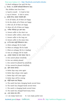 Want more Updates  http://facebook.com/tanbir.ebooks
facebook /gmail/skype: - http://tanbircox.blogspot.com
D. Much indulgence has spoil the boy.
৮. রন:঳ভ•ঁান তরাকরি া঄রেকরষ্ট জীফনমা঩ন করয।
The childless man lives from -
A. hand to mouth B. head to foot
C. top to bottom D. bad to worse.
৯. তভারিয উ঩য, ো঴াযা ঳কররাআ ঳ুখ্ী।
A. On all hadns, all of them are happy
B. On the whole, all of them are happy
C. After all, all of them are happy
D. Above all, all of them are happy.
১০. ঩া঩ীযা ঩রযণারভ দু:খ্ তবাগ করয।
A. Sinners suffer in the short run
B. Sinners suffer within a short time
C. Sinners suffer in the long run
D. Sinners suffer in the mean time.
১১. ত঳ রক যকভ া঄঳ুখ্ী জীফনমা঩ন করয !
A. What unhappy life he leads!
B. What an unhappy life he leads!
C. What an unhappy life he is leading!
D. How an unhappy life he leads!
১২. একজন ঳কররয ভন যক্ষা কযরে ঩ারয না।
A. One cannot please everybody
B. One can nobody pleased
C. One cannot be pleased by everybody
D. One cannot be pleased everybody
১৩. ঳ুরদন াঅফায াঅ঳রফ।
A. Better days may come again
B. Better days always come again
C. Better days will come again
D. Better days will be coming
১৪. ঘরড়রি া঄রনক ঴াে রপরযরছ।
A. The watch has been changing hands several times
B. The watch has changed hands several times
C. The watch is changing hands several times
D. The watch has changed hand many times.
১৫. এখ্ন াঅভায ঴াে খ্ারর।
A. I am empty hand now B. I am empty pocket now
 