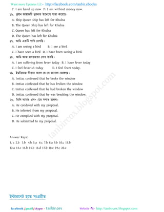 Want more Updates  http://facebook.com/tanbir.ebooks
facebook /gmail/skype: - http://tanbircox.blogspot.com
C. I am hand up now D. I am without money now.
১৬. কু াআন জা঴াজরি খ্ুরনায উরের঱য মাত্রা করযরছ।
A. Ship Queen ship has left for Khulna
B. The Queen Ship has left for Khulna
C. Queen has left for Khulna
D. The Queen has left for Khulna
১৭. াঅরভ একরি ঩ারখ্ তদখ্রছ।
A. I am seeing a bird B. I see a bird
C. I have seen a bird D. I have been seeing a bird.
১৮. াঅরভ াঅজ জফযজফয তফাধ কযরছ।
A. I am suffering from fever today B. I have fever today
C. I feel feverish today D. I feel fever today.
১৯. াআভরেয়াজ স্বীকায কযর তম ত঳ জানারা তবরেরছ।
A. Imtiaz confessed that he broke the window
B. Imtiaz confessed that he has broken the window
C. Imtiaz confessed that he had broken the window
D. Imtiaz confessed that he was breaking the window.
২০. রেরন াঅভায প্র঳•ঁারফ ঳ম্মে ঴ররন।
A. He condoled with my proposal.
B. He inferred from my proposal.
C. He complied with my proposal.
D. He submitted to my proposal.
Answer Keys:
1. c 2.b 3.b 4.b 5.a 6.c 7.b 8.a 9.b 10.c 11.b
12.a 13.c 14.b 15.b 16.d 17.b 18.c 19.c 20.c
াআন্টাযরনি ঴রে ঳াংগ্র঴ীে
 