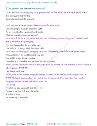 Want more Updates  http://facebook.com/tanbir.ebooks
facebook /gmail/skype: - http://tanbircox.blogspot.com
 to describe an action going on at present time. (ফেতভান ঳ভরয় তকান কাজ িররছ ফুঝাফায জরনয):
It is raining/snowing/sleeting.
Shofera is dancing at this moment.
 to describe a future action (বরফলযরেয কাজ ফণতনা কযায জরনয) :
They are going to a concert tomorrow night.
We are repeating the experiment next month.
What are you doing tomorrow evening?
 to show habitual action, often with the idea of showing dislike, disapproval (া঄বযা঳গে তকান
কাজ মা া঄঩ছন্দনীয়, া঄ননুরভাদনরমাগয):
They are always asking for special favours.
That little girl is always biting her finger nails.
 to show developing and changing situations (উনড়ফয়ন঱ীর, ঩রযফেতন঱ীর া঄ফস্থা ফুঝাফায জরনয):
The population of the world is rising very fast.
That child‖s getting bigger everyday.
The universe is expanding, and has been since its beginning.
Note : Present continuous tense-এ now, right now, at present, at this moment এ ধযরনয adverb ও
adverb phrase ফযফহৃে ঴য়।
I am having meal now.
 রকছু Verb কখ্রনা Present progressive tense -এ ফযফহৃে ঴য় না া঄থফা খ্ুফ কভাআ Present tense -এ
ফযফহৃে ঴য়। Want, desire, refuse, see, feel, think, forgive, wish, live, hate, like, hear, smell,
recognize, realize, understand, know, seem, etc.
I see a bird
 Select the best option. (B Unit 2003 – 04)
A. makes B. made
@C. is making D. has made.
 