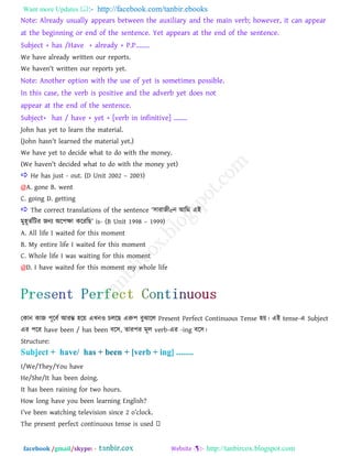 Want more Updates  http://facebook.com/tanbir.ebooks
facebook /gmail/skype: - http://tanbircox.blogspot.com
Note: Already usually appears between the auxiliary and the main verb; however, it can appear
at the beginning or end of the sentence. Yet appears at the end of the sentence.
Subject + has /Have + already + P.P........
We have already written our reports.
We haven't written our reports yet.
Note: Another option with the use of yet is sometimes possible.
In this case, the verb is positive and the adverb yet does not
appear at the end of the sentence.
Subject+ has / have + yet + [verb in infinitive] ........
John has yet to learn the material.
(John hasn't learned the material yet.)
We have yet to decide what to do with the money.
(We haven't decided what to do with the money yet)
 He has just - out. (D Unit 2002 – 2003)
@A. gone B. went
C. going D. getting
 The correct translations of the sentence ―঳াযাজীeন াঅরভ এাআ
ভু঴ূেতরিয জনয া঄র঩ক্ষা করযরছ‖ is- (B Unit 1998 – 1999)
A. All life I waited for this moment
B. My entire life I waited for this moment
C. Whole life I was waiting for this moment
@D. I have waited for this moment my whole life
তকান কাজ ঩ূরফত াঅযম্ভ ঴রয় এখ্নও িররছ এরু঩ ফুঝারর Present Perfect Continuous Tense ঴য়। এাআ tense-এ Subject
এয ঩রয have been / has been ফর঳, োয঩য ভূর verb-এয -ing ফর঳।
Structure:
I/We/They/You have
He/She/It has been doing.
It has been raining for two hours.
How long have you been learning English?
I‖ve been watching television since 2 o‖clock.
 