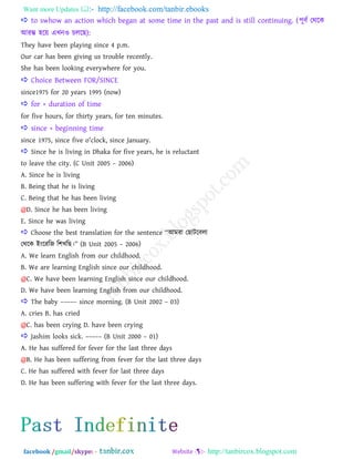 Want more Updates  http://facebook.com/tanbir.ebooks
facebook /gmail/skype: - http://tanbircox.blogspot.com
 to swhow an action which began at some time in the past and is still continuing. (঩ূফত তথরক
াঅযম্ভ ঴রয় এখ্নও িররছ):
They have been playing since 4 p.m.
Our car has been giving us trouble recently.
She has been looking everywhere for you.
 Choice Between FOR/SINCE
since1975 for 20 years 1995 (now)
 for + duration of time
for five hours, for thirty years, for ten minutes.
 since + beginning time
since 1975, since five o'clock, since January.
 Since he is living in Dhaka for five years, he is reluctant
to leave the city. (C Unit 2005 – 2006)
A. Since he is living
B. Being that he is living
C. Being that he has been living
@D. Since he has been living
E. Since he was living
 Choose the best translation for the sentence ――াঅভযা তছািরফরা
তথরক াআাংরযরজ র঱খ্রছ।‖‖ (B Unit 2005 – 2006)
A. We learn English from our childhood.
B. We are learning English since our childhood.
@C. We have been learning English since our childhood.
D. We have been learning English from our childhood.
 The baby ––––– since morning. (B Unit 2002 – 03)
A. cries B. has cried
@C. has been crying D. have been crying
 Jashim looks sick. ––––– (B Unit 2000 – 01)
A. He has suffered for fever for the last three days
@B. He has been suffering from fever for the last three days
C. He has suffered with fever for last three days
D. He has been suffering with fever for the last three days.
 