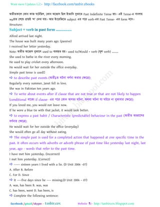 Want more Updates  http://facebook.com/tanbir.ebooks
facebook /gmail/skype: - http://tanbircox.blogspot.com
া঄েীেকারর তকান কাজ ঘরিরছর, তকান া঄রবয঳ রছর াআেযারদ ফুঝারে Past Indefinite Tense ঴য়। এাআ Tense-এ ফাাংরায়
wμয়ায ত঱রল প্রায়াআ ―র‖ তদখ্া মায়। াঅয াআাংরযরজরে subject এয ঩রয verb-এয Past Tense- এয form ফর঳।
Structure:
Alfred arrived last night.
The house was built many years ago. (passive)
I received her letter yesterday.
Note: া঄েীে া঄রবয঳ ফুঝারর used to ফযফহৃে ঴য়। used to/Would + verb (ভূর verb) .........
She used to bathe in the river every morning.
He used to play cricket every afternoon.
He would wait for her outside the office everyday.
 to describe past events (া঄েী১ে ঘিনা ফণতনা কযায তক্ষরত্র):
Regularly every summer, Janet fell in love.
She was in Pakistan ten years ago.
 To write about events after if clause that are not true or that are not likely to happen
(conditional ফারকয if clause- এয ঩রয তকান া঄঳েয ঘিনা, া঄থফা ঘিনা মা ঘিরফ না ফুঝাফায তক্ষরত্র):
If you loved me, you would not leave now.
If he wore a blue tie with that jacket, it would look better.
 to express a past habit / Characteristic (predictable) behaviour in the past (া঄েীে া঄বযার঳য
ফণতনায তক্ষরত্র):
He would wait for her outside the office (everyday)
She would often go all day without eating.
 The simple past is used for a completed action that happened at one specific time in the
past. It often occurs with adverbs or adverb phrase of past time like yesterday last night, last
year, ago - words that refer to the past time.
I have met him yesterday. (Incorrect)
I met him yesterday. (Correct)
 –––– sixteen years I lived with a lie. (D Unit 2006 –07)
A. After B. Before
C. For D. Since
 It –––five days since he ––– missing.(D Unit 2006 – 07)
A. was, has been B. was, was
C. has been, went D. has been, is
 Complete the following sentence:
 