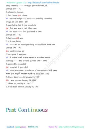 Want more Updates  http://facebook.com/tanbir.ebooks
facebook /gmail/skype: - http://tanbircox.blogspot.com
They certainly ––––– the right person for the job.
(D Unit 2000 – 01)
A. choose B. choosen
C. had choose @D. cshose
 The first bridge –––– built –––– probably a wooden
bridge. (D Unit 2003 – 04)
A. ever being, had B. that stands, is
@C. that was, was D. had fallen, was.
 This book ––––– first published in 1985.
(D Unit 2004 – 05)
A. has been @B. was
C. is D. was being
 I ––––– to his house yesterday but could not meet him.
(D Unit 1996 – 97)
@A. went B would go
C have gone D was gone
 Fill in the blank in the sentence: Weather service
warnings ––––– the cyclone. (C Unit 1999 – 2000)
A. proceed B. preceeded
@C. preceded D. proceded
 Choose the correct translation of the sentence "াঅরভ ১৯৮৫
঳াররয ১ রা জানুয়ারয জন্মগ্র঴ণ করযরছ।"(B Unit 2004 – 05)
A. I have been born in January 01; 1985
@B. I was born on January 01, 1985
C. I born on January 01, 1985
D. I was been born in January 01, 1985
 