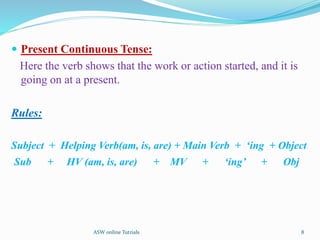  Present Continuous Tense:
Here the verb shows that the work or action started, and it is
going on at a present.
Rules:
Subject + Helping Verb(am, is, are) + Main Verb + ‘ing + Object
Sub + HV (am, is, are) + MV + ‘ing’ + Obj
8
ASW online Tutrials
 