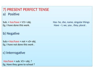 7) PRESENT PERFECT TENSE
a) Positive
Sub. + has/have + V3 + obj. Has- he, she, name, singular things
Eg. I have done this work. Have – I, we, you , they, plural .
b) Negative
Sub.+ Has/have + not + v3+ obj.
Eg. I have not done this work .
c) Interrogative
Has/have + sub. V3 + obj. ?
Eg. Have they gone to school ?
 
