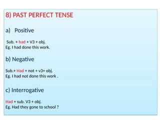 8) PAST PERFECT TENSE
a) Positive
Sub. + had + V3 + obj.
Eg. I had done this work.
b) Negative
Sub.+ Had + not + v3+ obj.
Eg. I had not done this work .
c) Interrogative
Had + sub. V3 + obj.
Eg. Had they gone to school ?
 