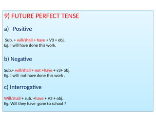 9) FUTURE PERFECT TENSE
a) Positive
Sub. + will/shall + have + V3 + obj.
Eg. I will have done this work.
b) Negative
Sub.+ will/shall + not +have + v3+ obj.
Eg. I will not have done this work .
c) Interrogative
Will/shall + sub. +have + V3 + obj.
Eg. Will they have gone to school ?
 