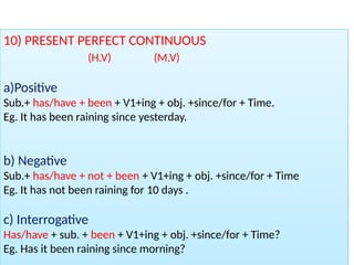 10) PRESENT PERFECT CONTINUOUS
(H.V) (M.V)
a)Positive
Sub.+ has/have + been + V1+ing + obj. +since/for + Time.
Eg. It has been raining since yesterday.
b) Negative
Sub.+ has/have + not + been + V1+ing + obj. +since/for + Time
Eg. It has not been raining for 10 days .
c) Interrogative
Has/have + sub. + been + V1+ing + obj. +since/for + Time?
Eg. Has it been raining since morning?
 