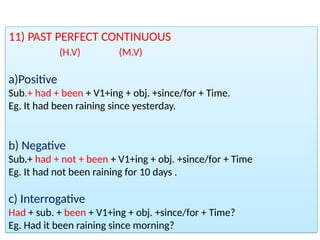 11) PAST PERFECT CONTINUOUS
(H.V) (M.V)
a)Positive
Sub.+ had + been + V1+ing + obj. +since/for + Time.
Eg. It had been raining since yesterday.
b) Negative
Sub.+ had + not + been + V1+ing + obj. +since/for + Time
Eg. It had not been raining for 10 days .
c) Interrogative
Had + sub. + been + V1+ing + obj. +since/for + Time?
Eg. Had it been raining since morning?
 