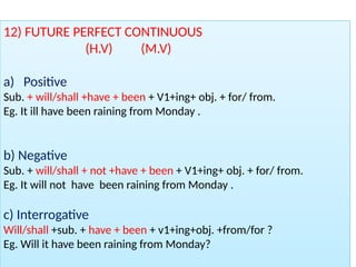 12) FUTURE PERFECT CONTINUOUS
(H.V) (M.V)
a) Positive
Sub. + will/shall +have + been + V1+ing+ obj. + for/ from.
Eg. It ill have been raining from Monday .
b) Negative
Sub. + will/shall + not +have + been + V1+ing+ obj. + for/ from.
Eg. It will not have been raining from Monday .
c) Interrogative
Will/shall +sub. + have + been + v1+ing+obj. +from/for ?
Eg. Will it have been raining from Monday?
 