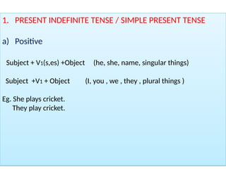1. PRESENT INDEFINITE TENSE / SIMPLE PRESENT TENSE
a) Positive
Subject + V1(s,es) +Object (he, she, name, singular things)
Subject +V1 + Object (I, you , we , they , plural things )
Eg. She plays cricket.
They play cricket.
 