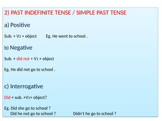2) PAST INDEFINITE TENSE / SIMPLE PAST TENSE
a) Positive
Sub. + V2 + object Eg. He went to school .
b) Negative
Sub. + did not + V1 + object
Eg. He did not go to school .
c) Interrogative
Did + sub. +V1+ object?
Eg. Did she go to school ?
Did he not go to school ? Didn’t he go to school ?
 