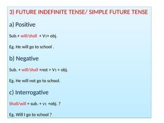 3) FUTURE INDEFINITE TENSE/ SIMPLE FUTURE TENSE
a) Positive
Sub.+ will/shall + V1+ obj.
Eg. He will go to school .
b) Negative
Sub. + will/shall +not + V1 + obj.
Eg. He will not go to school.
c) Interrogative
Shall/will + sub. + V1 +obj. ?
Eg. Will I go to school ?
 