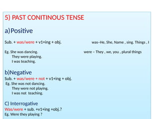 5) PAST CONITINOUS TENSE
a)Positive
Sub. + was/were + v1+ing + obj. was–He, She, Name , sing. Things , I
Eg. She was dancing. were – They , we, you , plural things
They were playing.
I was teaching.
b)Negative
Sub. + was/were + not + v1+ing + obj.
Eg. She was not dancing.
They were not playing.
I was not teaching.
C) Interrogative
Was/were + sub. +v1+ing +obj.?
Eg. Were they playing ?
 
