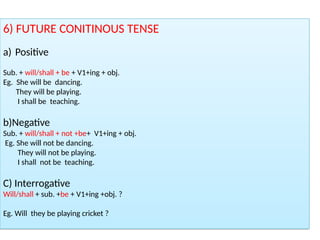 6) FUTURE CONITINOUS TENSE
a) Positive
Sub. + will/shall + be + V1+ing + obj.
Eg. She will be dancing.
They will be playing.
I shall be teaching.
b)Negative
Sub. + will/shall + not +be+ V1+ing + obj.
Eg. She will not be dancing.
They will not be playing.
I shall not be teaching.
C) Interrogative
Will/shall + sub. +be + V1+ing +obj. ?
Eg. Will they be playing cricket ?
 