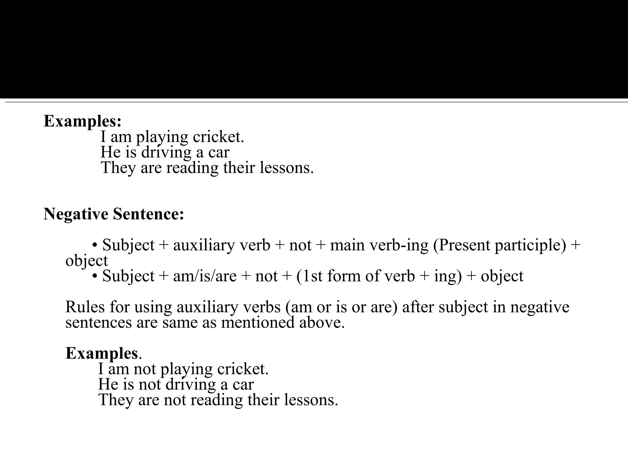 Examples:
I am playing cricket.
He is driving a car
They are reading their lessons.
Negative Sentence:
• Subject + auxiliary verb + not + main verb-ing (Present participle) +
object
• Subject + am/is/are + not + (1st form of verb + ing) + object
Rules for using auxiliary verbs (am or is or are) after subject in negative
sentences are same as mentioned above.
Examples.
I am not playing cricket.
He is not driving a car
They are not reading their lessons.
 