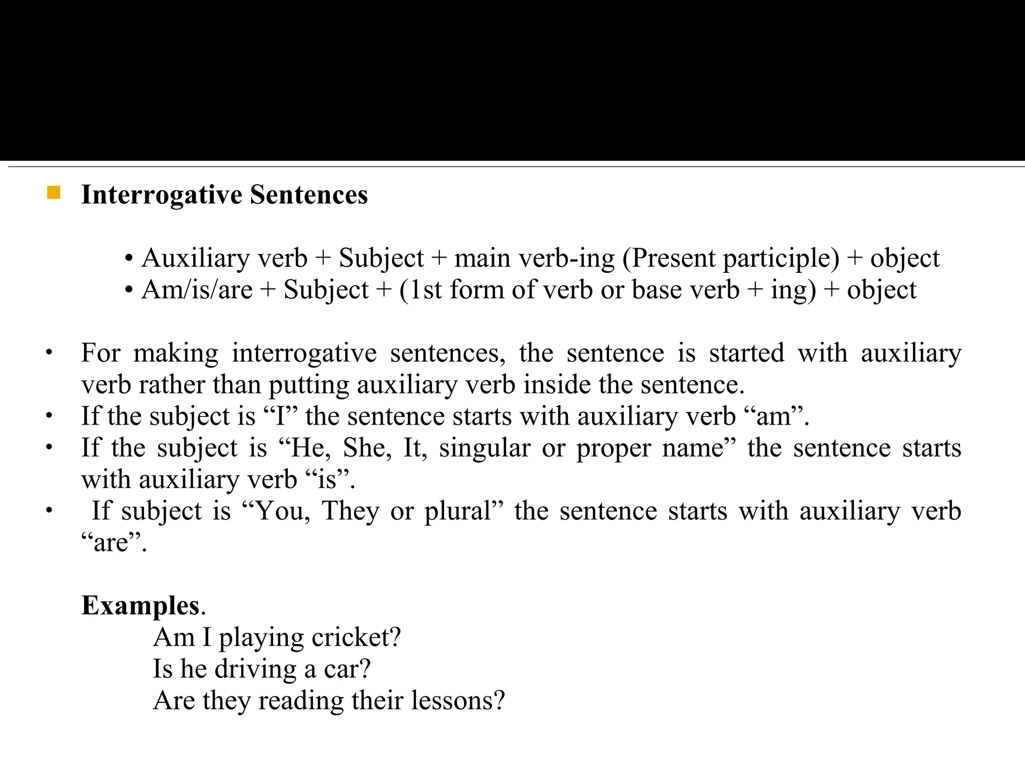  Interrogative Sentences
• Auxiliary verb + Subject + main verb-ing (Present participle) + object
• Am/is/are + Subject + (1st form of verb or base verb + ing) + object
• For making interrogative sentences, the sentence is started with auxiliary
verb rather than putting auxiliary verb inside the sentence.
• If the subject is “I” the sentence starts with auxiliary verb “am”.
• If the subject is “He, She, It, singular or proper name” the sentence starts
with auxiliary verb “is”.
• If subject is “You, They or plural” the sentence starts with auxiliary verb
“are”.
Examples.
Am I playing cricket?
Is he driving a car?
Are they reading their lessons?
 