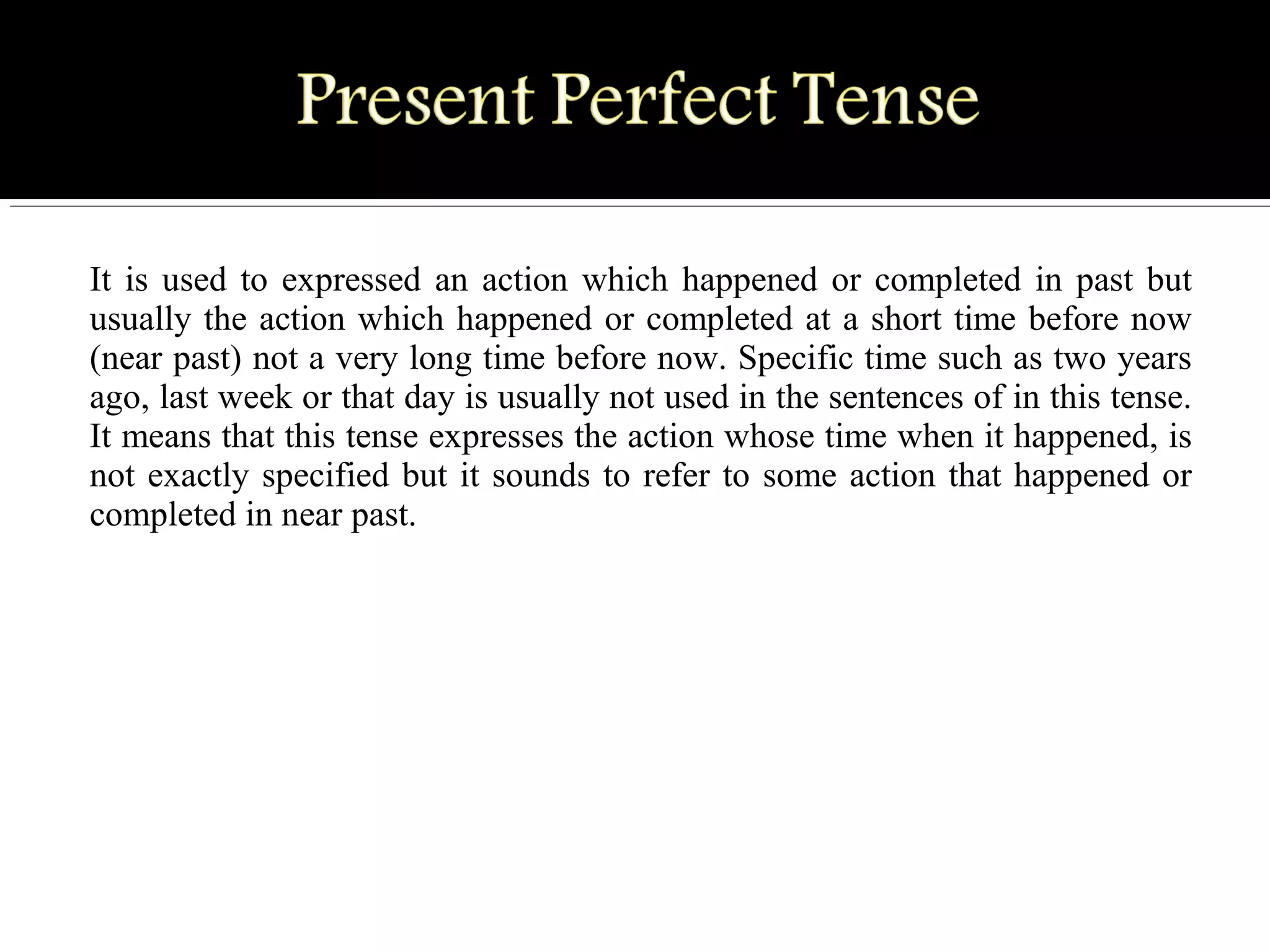 It is used to expressed an action which happened or completed in past but
usually the action which happened or completed at a short time before now
(near past) not a very long time before now. Specific time such as two years
ago, last week or that day is usually not used in the sentences of in this tense.
It means that this tense expresses the action whose time when it happened, is
not exactly specified but it sounds to refer to some action that happened or
completed in near past.
 