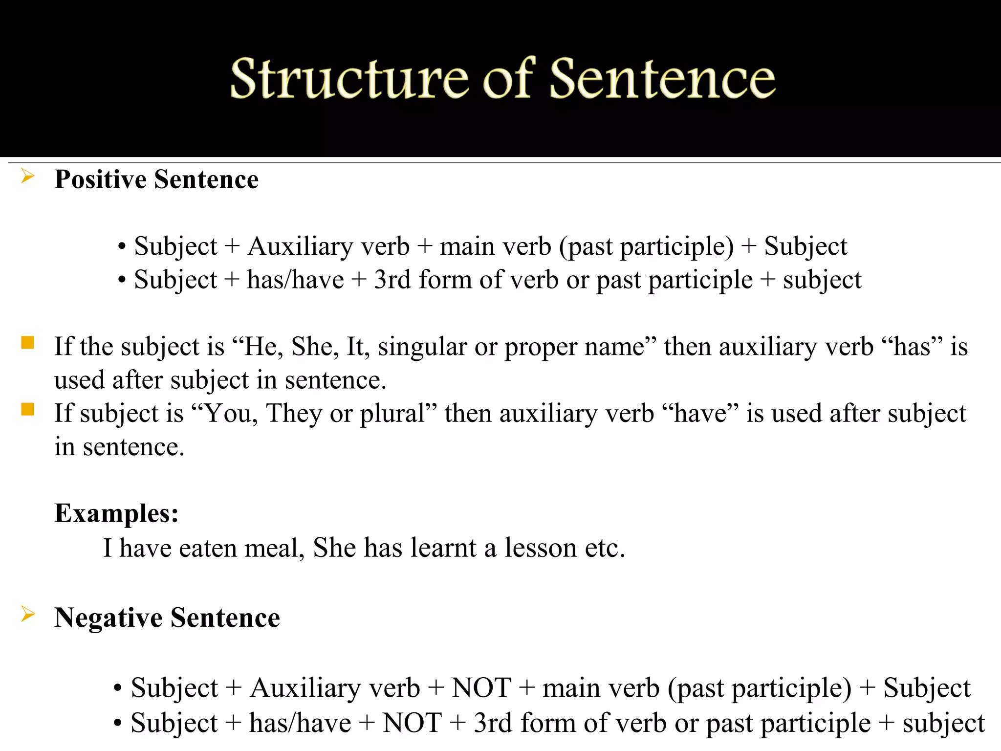  Positive Sentence
         • Subject + Auxiliary verb + main verb (past participle) + Subject
         • Subject + has/have + 3rd form of verb or past participle + subject
 If the subject is “He, She, It, singular or proper name” then auxiliary verb “has” is 
used after subject in sentence.
 If subject is “You, They or plural” then auxiliary verb “have” is used after subject 
in sentence.
Examples:
       I have eaten meal, She has learnt a lesson etc. 
 Negative Sentence
        • Subject + Auxiliary verb + NOT + main verb (past participle) + Subject
        • Subject + has/have + NOT + 3rd form of verb or past participle + subject
 