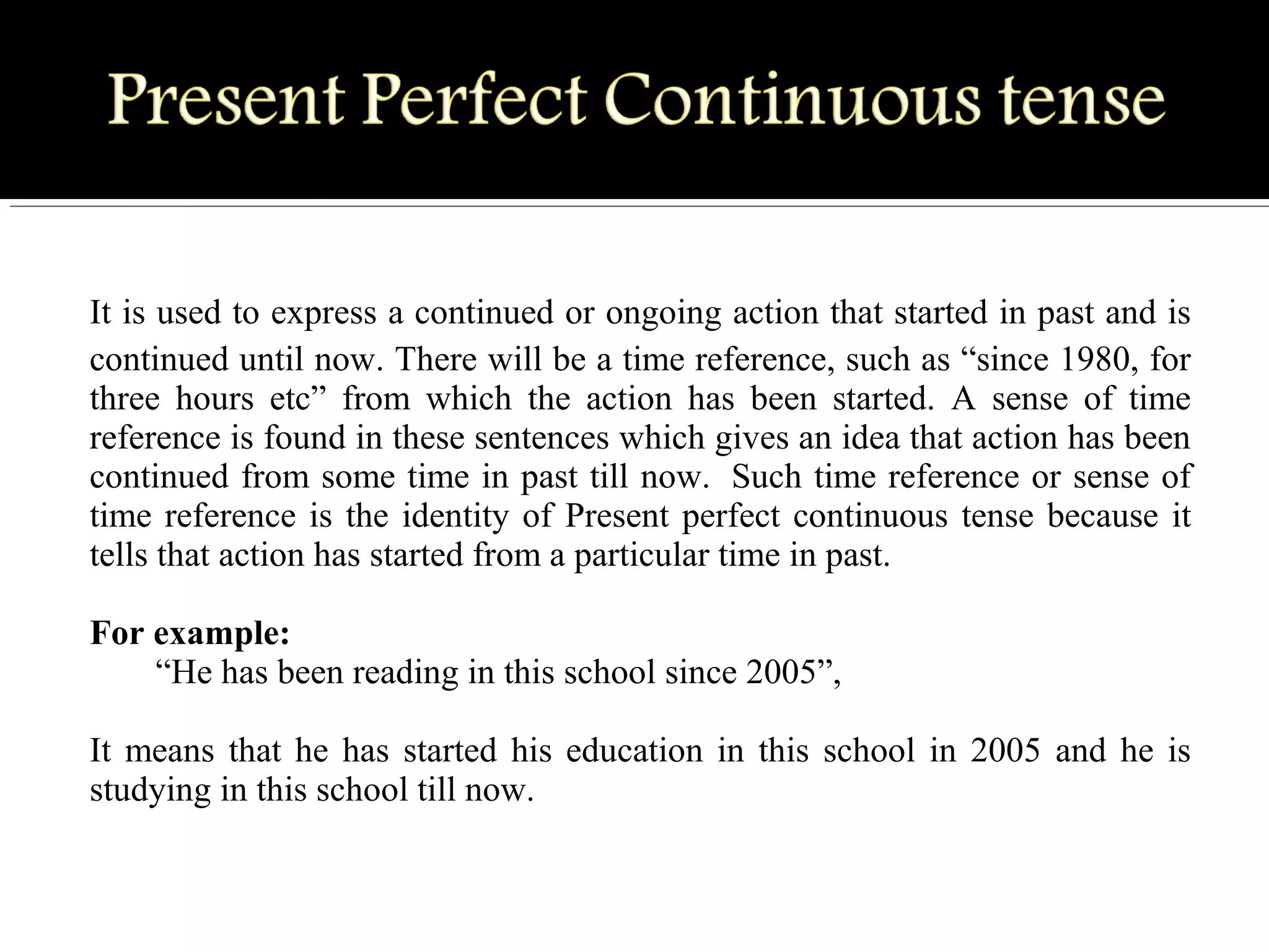 It is used to express a continued or ongoing action that started in past and is 
continued until now. There will be a time reference, such as “since 1980, for 
three  hours  etc”  from  which  the  action  has  been  started.  A  sense  of  time 
reference is found in these sentences which gives an idea that action has been 
continued from some time in past till now.  Such time reference or sense of 
time reference is the identity of Present perfect continuous tense because it 
tells that action has started from a particular time in past.
For example:
“He has been reading in this school since 2005”, 
It means that he has started his education in this school in 2005 and he is 
studying in this school till now.
 