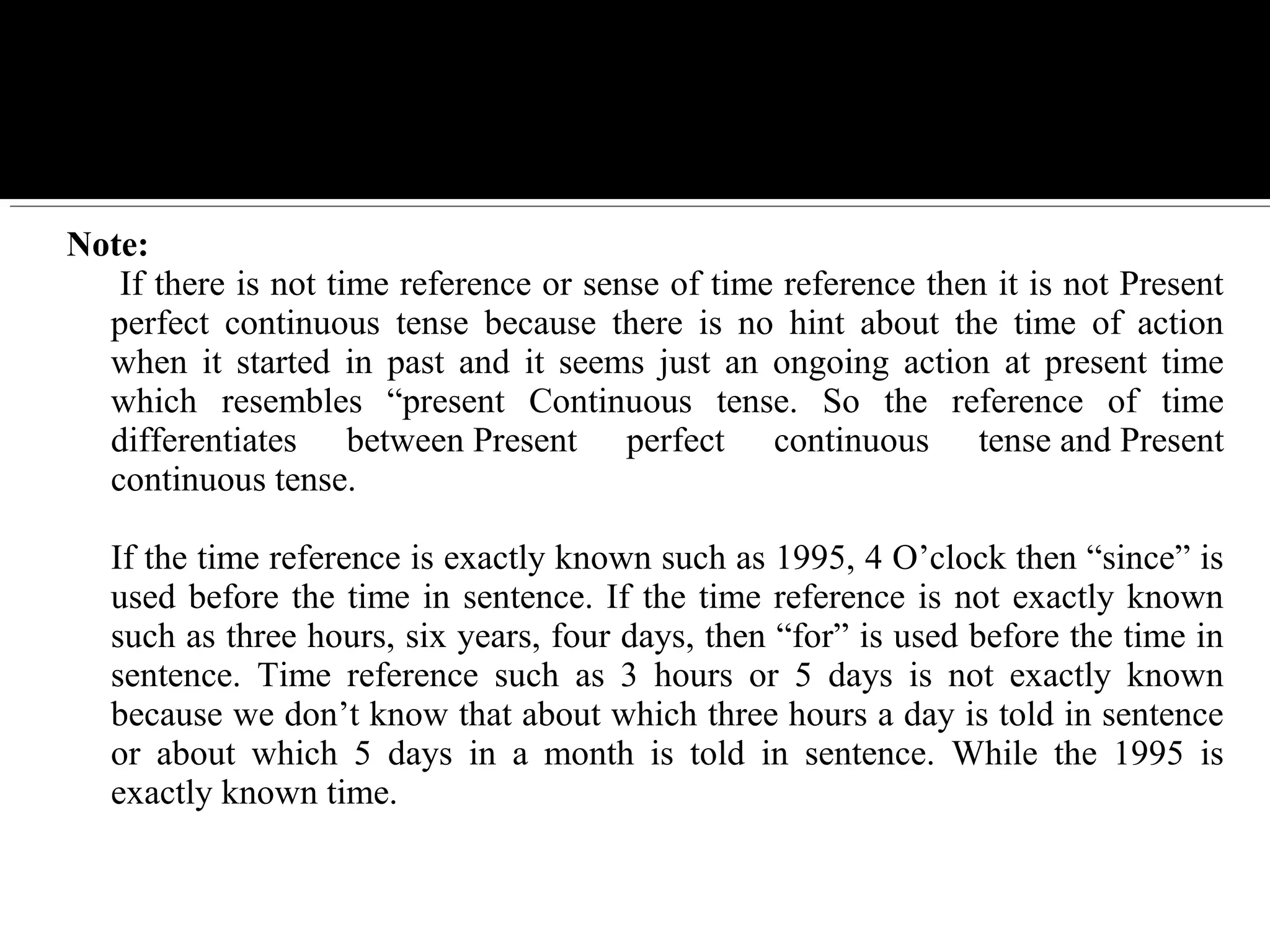 Note:
 If there is not time reference or sense of time reference then it is not Present 
perfect  continuous  tense  because  there  is  no  hint  about  the  time  of  action 
when  it  started  in  past  and  it  seems  just  an  ongoing  action  at  present  time 
which  resembles  “present  Continuous  tense.  So  the  reference  of  time 
differentiates  between Present  perfect  continuous  tense and Present 
continuous tense.
If the time reference is exactly known such as 1995, 4 O’clock then “since” is 
used before the time in sentence. If the time reference is not exactly known 
such as three hours, six years, four days, then “for” is used before the time in 
sentence.  Time  reference  such  as  3  hours  or  5  days  is  not  exactly  known 
because we don’t know that about which three hours a day is told in sentence 
or  about  which  5  days  in  a  month  is  told  in  sentence.  While  the  1995  is 
exactly known time.
 