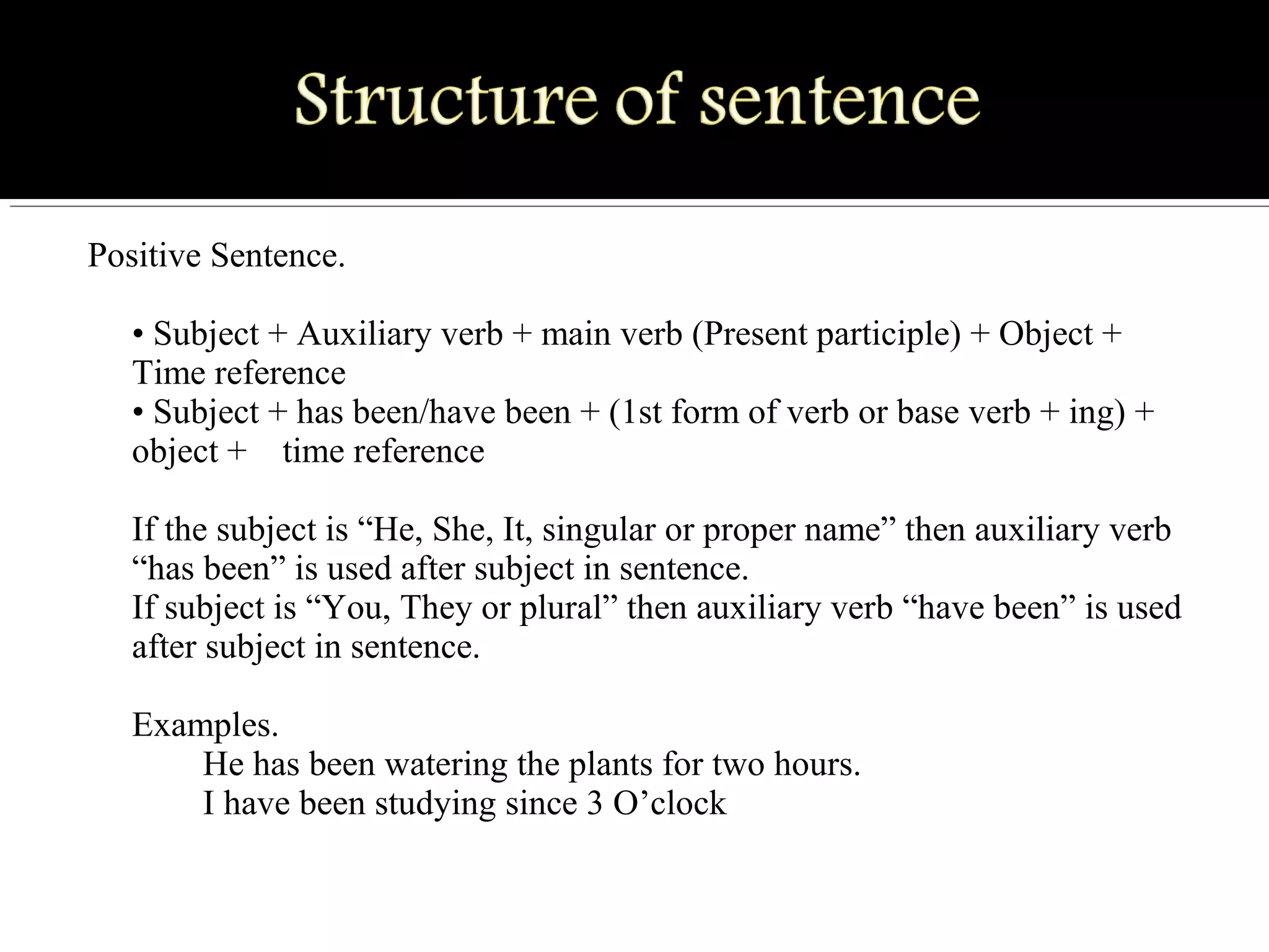 Positive Sentence.
• Subject + Auxiliary verb + main verb (Present participle) + Object + 
Time reference
• Subject + has been/have been + (1st form of verb or base verb + ing) + 
object +    time reference
If the subject is “He, She, It, singular or proper name” then auxiliary verb 
“has been” is used after subject in sentence.
If subject is “You, They or plural” then auxiliary verb “have been” is used 
after subject in sentence.
Examples.
        He has been watering the plants for two hours.
        I have been studying since 3 O’clock
 